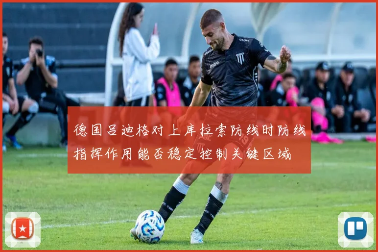 德国吕迪格对上库拉索防线时防线指挥作用能否稳定控制关键区域