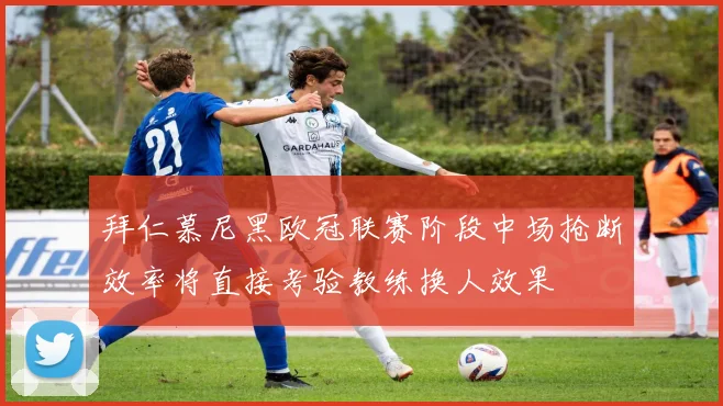 拜仁慕尼黑欧冠联赛阶段中场抢断效率将直接考验教练换人效果