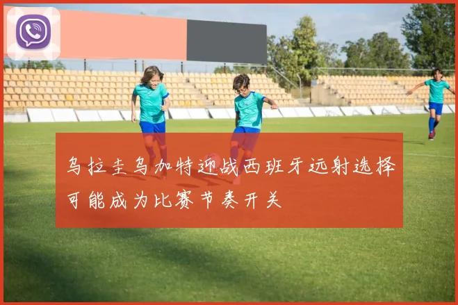 乌拉圭乌加特迎战西班牙远射选择可能成为比赛节奏开关