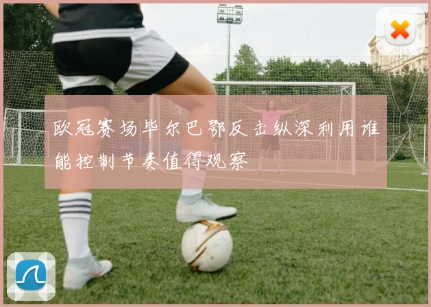 欧冠赛场毕尔巴鄂反击纵深利用谁能控制节奏值得观察