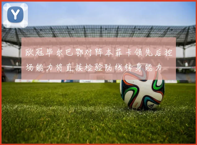 欧冠毕尔巴鄂对阵本菲卡领先后控场能力将直接检验防线转身能力
