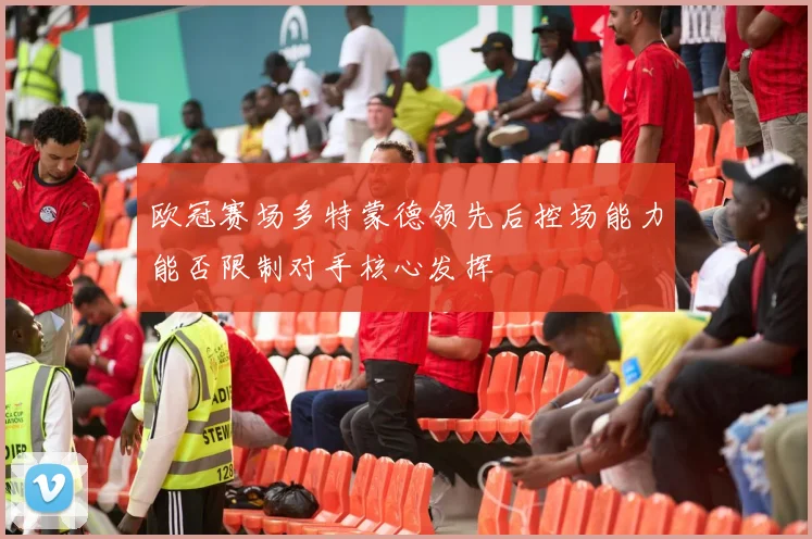 欧冠赛场多特蒙德领先后控场能力能否限制对手核心发挥