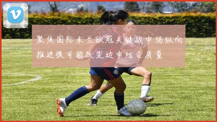 聚焦国际米兰欧冠关键战中场纵向推进很可能改变边中结合质量