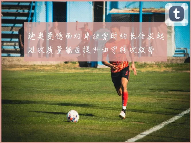 迪奥曼德面对库拉索时的长传发起进攻质量能否提升由守转攻效率